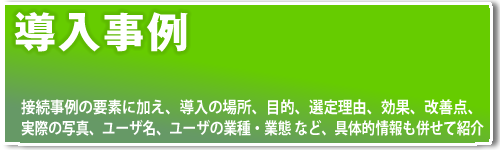 接続事例の要素に加え、導入の場所、目的、選定理由、効果、改善点、実際の写真、ユーザ名、ユーザの業種・業態 など、具体的情報も併せて紹介